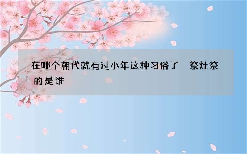 在哪个朝代就有过小年这种习俗了 祭灶祭的是谁